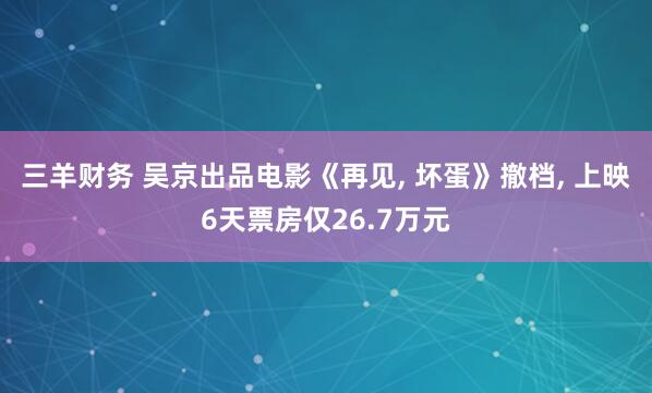 三羊财务 吴京出品电影《再见, 坏蛋》撤档, 上映6天票房仅26.7万元