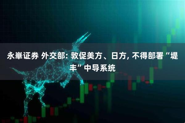 永崋证券 外交部: 敦促美方、日方, 不得部署“堤丰”中导系统