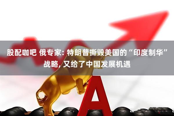 股配咖吧 俄专家: 特朗普撕毁美国的“印度制华”战略, 又给了中国发展机遇