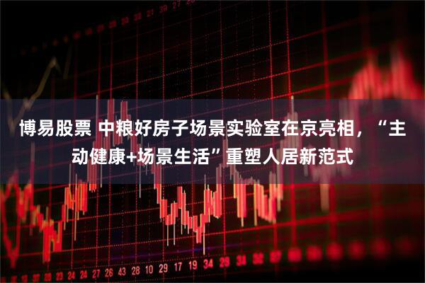 博易股票 中粮好房子场景实验室在京亮相，“主动健康+场景生活”重塑人居新范式