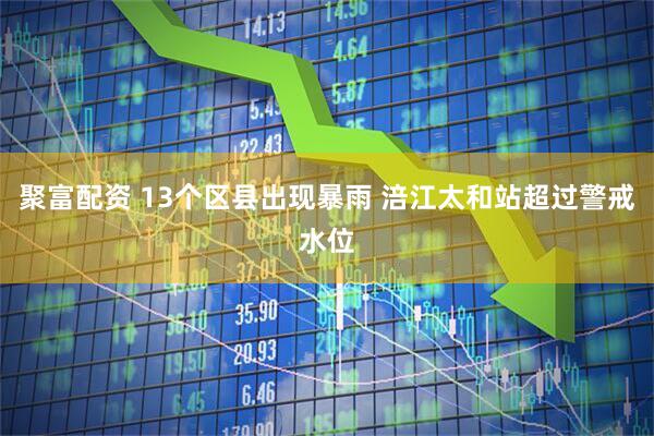 聚富配资 13个区县出现暴雨 涪江太和站超过警戒水位