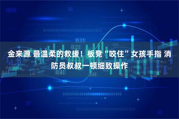 金来源 最温柔的救援！板凳“咬住”女孩手指 消防员叔叔一顿细致操作