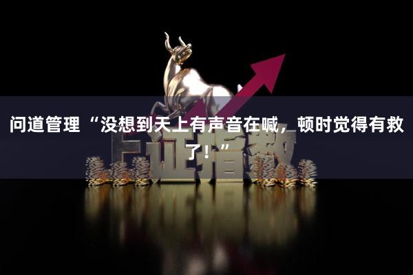 问道管理 “没想到天上有声音在喊，顿时觉得有救了！”