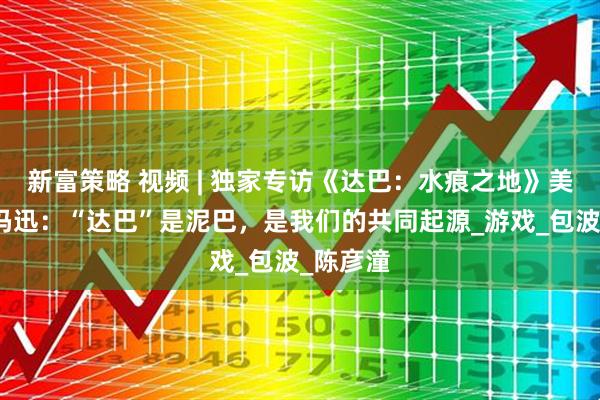 新富策略 视频 | 独家专访《达巴：水痕之地》美术总监冯迅：“达巴”是泥巴，是我们的共同起源_游戏_包波_陈彦潼