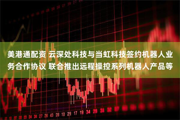 美港通配资 云深处科技与当虹科技签约机器人业务合作协议 联合推出远程操控系列机器人产品等