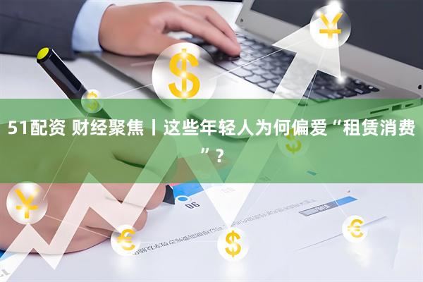 51配资 财经聚焦丨这些年轻人为何偏爱“租赁消费”？