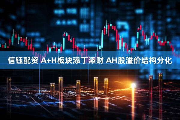 信钰配资 A+H板块添丁添财 AH股溢价结构分化
