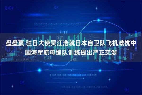 盘盘赢 驻日大使吴江浩就日本自卫队飞机滋扰中国海军航母编队训练提出严正交涉