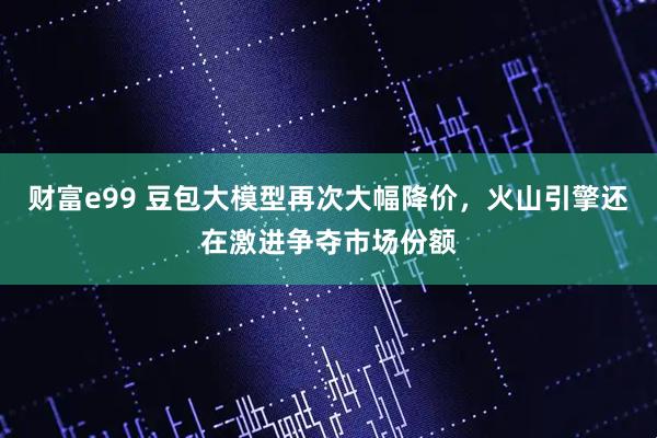 财富e99 豆包大模型再次大幅降价，火山引擎还在激进争夺市场份额