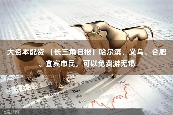 大资本配资 【长三角日报】哈尔滨、义乌、合肥、宜宾市民，可以免费游无锡
