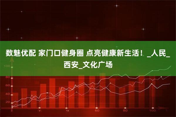 数魅优配 家门口健身圈 点亮健康新生活！_人民_西安_文化广场
